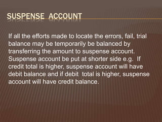 SUSPENSE ACCOUNT
If all the efforts made to locate the errors, fail, trial
balance may be temporarily be balanced by
transferring the amount to suspense account.
Suspense account be put at shorter side e.g. If
credit total is higher, suspense account will have
debit balance and if debit total is higher, suspense
account will have credit balance.
 
