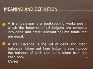 MEANING AND DEFINITION
A trial balance is a bookkeeping worksheet in
which the balance of all ledgers are compiled
into debit and credit account column totals that
are equal.
A Trail Balance is the list of debit and credit
balances, taken out from ledger it also include
the balance of cash and bank taken from the
cash book. -
Carter
 