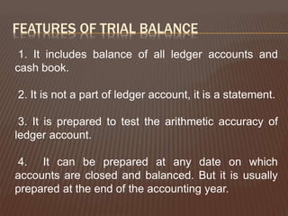 FEATURES OF TRIAL BALANCE
1. It includes balance of all ledger accounts and
cash book.
2. It is not a part of ledger account, it is a statement.
3. It is prepared to test the arithmetic accuracy of
ledger account.
4. It can be prepared at any date on which
accounts are closed and balanced. But it is usually
prepared at the end of the accounting year.
 