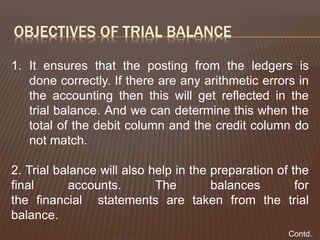 OBJECTIVES OF TRIAL BALANCE
1. It ensures that the posting from the ledgers is
done correctly. If there are any arithmetic errors in
the accounting then this will get reflected in the
trial balance. And we can determine this when the
total of the debit column and the credit column do
not match.
2. Trial balance will also help in the preparation of the
final accounts. The balances for
the financial statements are taken from the trial
balance.
Contd.
 