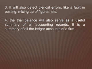 3. It will also detect clerical errors, like a fault in
posting, mixing up of figures, etc.
4. the trial balance will also serve as a useful
summary of all accounting records. It is a
summary of all the ledger accounts of a firm.
 