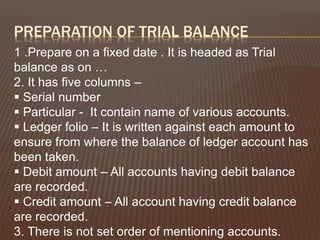 PREPARATION OF TRIAL BALANCE
1 .Prepare on a fixed date . It is headed as Trial
balance as on …
2. It has five columns –
 Serial number
 Particular - It contain name of various accounts.
 Ledger folio – It is written against each amount to
ensure from where the balance of ledger account has
been taken.
 Debit amount – All accounts having debit balance
are recorded.
 Credit amount – All account having credit balance
are recorded.
3. There is not set order of mentioning accounts.
 