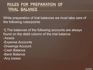 RULES FOR PREPARATION OF
TRIAL BALANCE
While preparation of trial balances we must take care of
the following rules/points
1] The balances of the following accounts are always
found on the debit column of the trial balance
-Assets
-Expense Accounts
-Drawings Account
-Cash Balance
-Bank Balance
-Any losses
Contd
 