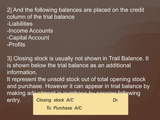 2] And the following balances are placed on the credit
column of the trial balance
-Liabilities
-Income Accounts
-Capital Account
-Profits
3] Closing stock is usually not shown in Trail Balance. It
is shown below the trial balance as an additional
information.
It represent the unsold stock out of total opening stock
and purchase. However it can appear in trial balance by
making adjustment in purchase by passing following
entry. Closing stock A/C Dr.
To Purchase A/C
 