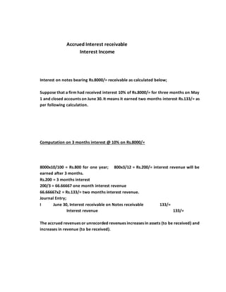 Accrued Interest receivable
Interest Income
Interest on notes bearing Rs.8000/= receivable as calculated below;
Suppose that a firm had received interest 10% of Rs.8000/= for three months on May
1 and closed accounts on June 30. It means it earned two months interest Rs.133/= as
per following calculation.
Computation on 3 months interest @ 10% on Rs.8000/=
8000x10/100 = Rs.800 for one year; 800x3/12 = Rs.200/= interest revenue will be
earned after 3 months.
Rs.200 = 3 months interest
200/3 = 66.66667 one month interest revenue
66.66667x2 = Rs.133/= two months interest revenue.
Journal Entry;
I June 30, Interest receivable on Notes receivable 133/=
Interest revenue 133/=
The accrued revenues or unrecorded revenues increases in assets (to be received) and
increases in revenue (to be received).
 