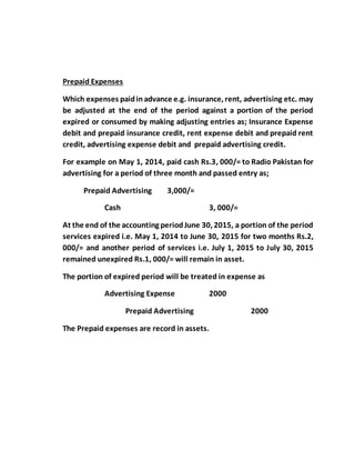 Prepaid Expenses
Which expenses paidinadvance e.g. insurance, rent, advertising etc. may
be adjusted at the end of the period against a portion of the period
expired or consumed by making adjusting entries as; Insurance Expense
debit and prepaid insurance credit, rent expense debit and prepaid rent
credit, advertising expense debit and prepaid advertising credit.
For example on May 1, 2014, paid cash Rs.3, 000/= to Radio Pakistan for
advertising for a period of three month and passed entry as;
Prepaid Advertising 3,000/=
Cash 3, 000/=
At the end of the accounting periodJune 30, 2015, a portion of the period
services expired i.e. May 1, 2014 to June 30, 2015 for two months Rs.2,
000/= and another period of services i.e. July 1, 2015 to July 30, 2015
remained unexpired Rs.1, 000/= will remain in asset.
The portion of expired period will be treated in expense as
Advertising Expense 2000
Prepaid Advertising 2000
The Prepaid expenses are record in assets.
 