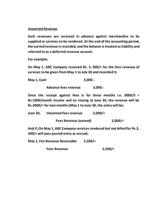 Unearned Revenue
Such revenues are received in advance against merchandise to be
supplied or services to be rendered. At the end of the accounting period,
the earnedrevenue is recorded, and the balance is treated as liability and
referred to as a deferred revenue account.
For example;
On May 1, ABC Company received Rs. 3, 000/= for the fees revenue of
services to be given from May 1 to July 30 and recorded it;
May 1, Cash 3,000.-
Advance fees revenue 3,000.-
Since the receipt against fees is for three months i.e. 3000/3 =
Rs.1000/month income and on closing at June 30, the revenue will be
Rs.2000/= for two months (May 1 to June 30, the entry will be;
June 30, Unearned fees revenue 2,000/=
Fees Revenue (earned) 2,000/=
And if, On May 1, ABC Company services rendered but not billed for Rs.2,
500/= will pass journal entry as accrual;
May 1, Fee Revenue Receivable 2,500/=
Fees Revenue 2,500/=
 