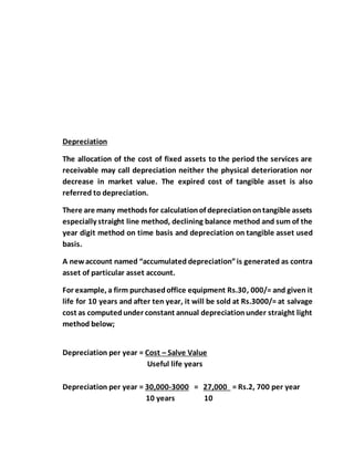 Depreciation
The allocation of the cost of fixed assets to the period the services are
receivable may call depreciation neither the physical deterioration nor
decrease in market value. The expired cost of tangible asset is also
referred to depreciation.
There are many methods for calculationof depreciationontangible assets
especially straight line method, declining balance method and sum of the
year digit method on time basis and depreciation on tangible asset used
basis.
A newaccount named “accumulated depreciation”is generated as contra
asset of particular asset account.
For example, a firm purchasedoffice equipment Rs.30, 000/= and given it
life for 10 years and after ten year, it will be sold at Rs.3000/= at salvage
cost as computedunder constant annual depreciationunder straight light
method below;
Depreciation per year = Cost – Salve Value
Useful life years
Depreciation per year = 30,000-3000 = 27,000 = Rs.2, 700 per year
10 years 10
 