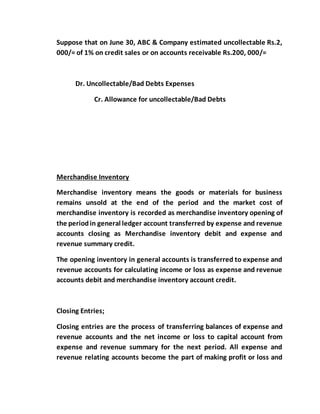 Suppose that on June 30, ABC & Company estimated uncollectable Rs.2,
000/= of 1% on credit sales or on accounts receivable Rs.200, 000/=
Dr. Uncollectable/Bad Debts Expenses
Cr. Allowance for uncollectable/Bad Debts
Merchandise Inventory
Merchandise inventory means the goods or materials for business
remains unsold at the end of the period and the market cost of
merchandise inventory is recorded as merchandise inventory opening of
the periodin general ledger account transferred by expense and revenue
accounts closing as Merchandise inventory debit and expense and
revenue summary credit.
The opening inventory in general accounts is transferred to expense and
revenue accounts for calculating income or loss as expense and revenue
accounts debit and merchandise inventory account credit.
Closing Entries;
Closing entries are the process of transferring balances of expense and
revenue accounts and the net income or loss to capital account from
expense and revenue summary for the next period. All expense and
revenue relating accounts become the part of making profit or loss and
 
