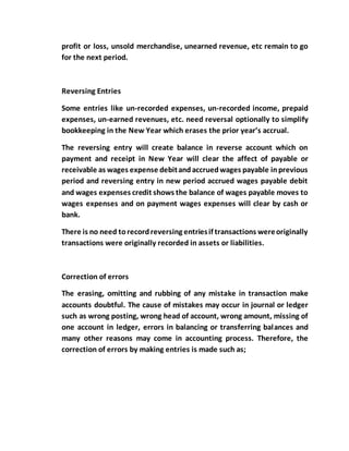 profit or loss, unsold merchandise, unearned revenue, etc remain to go
for the next period.
Reversing Entries
Some entries like un-recorded expenses, un-recorded income, prepaid
expenses, un-earned revenues, etc. need reversal optionally to simplify
bookkeeping in the New Year which erases the prior year’s accrual.
The reversing entry will create balance in reverse account which on
payment and receipt in New Year will clear the affect of payable or
receivable as wages expense debitandaccruedwages payable inprevious
period and reversing entry in new period accrued wages payable debit
and wages expenses credit shows the balance of wages payable moves to
wages expenses and on payment wages expenses will clear by cash or
bank.
There is no need torecordreversing entriesif transactions wereoriginally
transactions were originally recorded in assets or liabilities.
Correction of errors
The erasing, omitting and rubbing of any mistake in transaction make
accounts doubtful. The cause of mistakes may occur in journal or ledger
such as wrong posting, wrong head of account, wrong amount, missing of
one account in ledger, errors in balancing or transferring balances and
many other reasons may come in accounting process. Therefore, the
correction of errors by making entries is made such as;
 