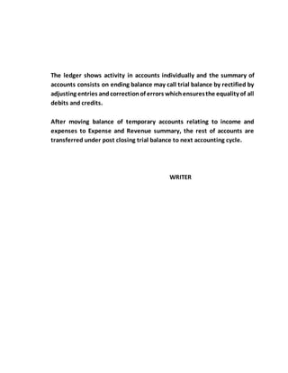 The ledger shows activity in accounts individually and the summary of
accounts consists on ending balance may call trial balance by rectified by
adjusting entries andcorrectionof errors whichensuresthe equality of all
debits and credits.
After moving balance of temporary accounts relating to income and
expenses to Expense and Revenue summary, the rest of accounts are
transferred under post closing trial balance to next accounting cycle.
WRITER
 