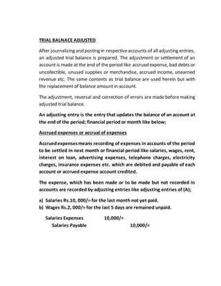 TRIAL BALNACE ADJUSTED
After journalizing and posting in respectiveaccounts of all adjusting entries,
an adjusted trial balance is prepared. The adjustment or settlement of an
account is made at the end of the period like accrued expense, bad debts or
uncollectible, unused supplies or merchandise, accrued income, unearned
revenue etc. The same contents as trial balance are used herein but with
the replacement of balance amount in account.
The adjustment, reversal and correction of errors are made before making
adjusted trial balance.
An adjusting entry is the entry that updates the balance of an account at
the end of the period; financial period or month like below;
Accrued expenses or accrual of expenses
Accruedexpensesmeans recording of expenses in accounts of the period
to be settled in next month or financial period like salaries, wages, rent,
interest on loan, advertising expenses, telephone charges, electricity
charges, insurance expenses etc. which are debited and payable of each
account or accrued expense account credited.
The expense, which has been made or to be made but not recorded in
accounts are recorded by adjusting entries like adjusting entries of (A);
a) Salaries Rs.10, 000/= for the last month not yet paid.
b) Wages Rs.2, 000/= for the last 5 days are remained unpaid.
Salaries Expenses 10,000/=
Salaries Payable 10,000/=
 