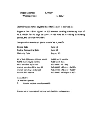 Wages Expenses 5, 000/=
Wages payable 5, 000/=
(B) Interest on notes payable Rs.10 for 15 days is accrued as;
Suppose that a firm signed on 6% interest bearing promissory note of
Rs.4, 000/= for 60 days on June 16 and June 30 is ending accounting
period, the calculation will be;
Computation on 60 days @ 6% note of Rs. 4, 000/=
Signed Date June 16
Ending Accounting Date June 30
Maturity Date August 15
6% of Rs.4, 000 makes 120 one month Rs.240 for 12 months
Rs.240 divided by 12 months Rs.20 for 30 days
Rs.20 is divided by 30 days Rs.0.666667 for 1 day
Interest from June 16 to June 30 Rs.0.666667 x 15 days = Rs.10/=
Interest from July 1 to June 30 Rs.0.666667 x 45 days = Rs.30/=
Total 60 days interest Rs.0.666667 x60 days = Rs.40/=
Journal Entry;
Dr. Interest Expenses
Cr. Interest payable on notes payable
The accrual of expenses will increase both liabilities and expenses.
 
