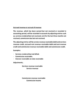 Accrued revenue or accrual of revenue
The revenue, which has been earned but not received or recorded in
accounting period, will be recorded in accounts by adjusting entries such
as; services renderedbut not received, rent for the last three months not
received, commission due but not received.
The adjusting entries will be service revenue receivable debitandservices
revenue credit, accrued rent revenue receivable debit and rent revenue
credit and commission revenue receivable debit and commission credit.
Examples:
- Services rendered but not billed.
- Commission receivable.
- Interest receivable on note receivable
Adjustments;
Services revenue receivable
Service revenue
Commission revenue receivable
Commission Income
 