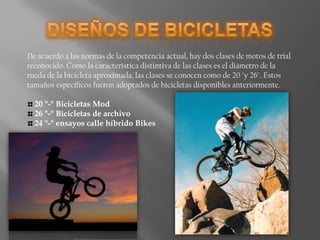 DISEÑOS DE BICICLETASDe acuerdo a las normas de la competencia actual, hay dos clases de motos de trial reconocido. Como la característica distintiva de las clases es el diámetro de la rueda de la bicicleta aproximada, las clases se conocen como de 20 "y 26". Estos tamaños específicos fueron adoptados de bicicletas disponibles anteriormente. 20 "-" Bicicletas Mod 26 "-" Bicicletas de archivo 24 "-" ensayos calle híbrido Bikes