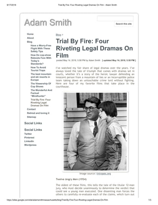 8/17/2018 Trial By Fire: Four Riveting Legal Dramas On Film - Adam Smith
https://sites.google.com/site/adamsmithmassachusetts/blog/Trial-By-Fire-Four-Riveting-Legal-Dramas-On-Film 1/3
Adam Smith
Home
About
Blog
Have a Worry-Free
Flight With These
Safety Tips
How Do cop-show
Reboots Fare With
Today’s
Standards?
How To Avoid
Tourist Traps
The best mountain
and ski resorts in
Europe
The Viewership Of
Cop Shows
The Wonderful And
Factual
“Mindhunter”
Trial By Fire: Four
Riveting Legal
Dramas On Film
Contact
Retired and loving it
Sitemap
Social Links
Social Links
Twitter
Pinterest
LinkedIn
Wordpress
Blog >
Trial By Fire: Four
Riveting Legal Dramas On
Film
posted May 14, 2018, 5:58 PM by Adam Smith [ updated May 14, 2018, 5:58 PM ]
I’ve watched my fair share of legal dramas over the years. I’ve
always loved the tale of triumph that comes with dramas set in
courts, whether it’s a story of the heroic lawyer defending an
innocent person from a mountain of lies or an incorruptible police
team taking down an untouchable crime lord without fighting.
Here are four of my favorite films that take place in the
courthouse.
Image source: tvtropes.org
Twelve Angry Men (1954)
The oldest of these films, this tells the tale of the titular 12-man
jury, who must decide unanimously to determine the verdict that
could see a young man executed. One dissenting man forces the
others to carefully re-evaluate each of the claims, which turn out
Search this site
 
