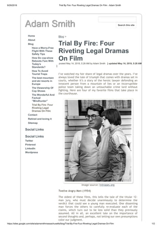8/29/2018 Trial By Fire: Four Riveting Legal Dramas On Film - Adam Smith
https://sites.google.com/site/adamsmithmassachusetts/blog/Trial-By-Fire-Four-Riveting-Legal-Dramas-On-Film 1/2
Adam Smith
Home
About
Blog
Have a Worry-Free
Flight With These
Safety Tips
How Do cop-show
Reboots Fare With
Today’s
Standards?
How To Avoid
Tourist Traps
The best mountain
and ski resorts in
Europe
The Viewership Of
Cop Shows
The Wonderful And
Factual
“Mindhunter”
Trial By Fire: Four
Riveting Legal
Dramas On Film
Contact
Retired and loving it
Sitemap
Social Links
Social Links
Twitter
Pinterest
LinkedIn
Wordpress
Blog >
Trial By Fire: Four
Riveting Legal Dramas
On Film
posted May 14, 2018, 5:28 AM by Adam Smith [ updated May 14, 2018, 5:28 AM
]
I’ve watched my fair share of legal dramas over the years. I’ve
always loved the tale of triumph that comes with dramas set in
courts, whether it’s a story of the heroic lawyer defending an
innocent person from a mountain of lies or an incorruptible
police team taking down an untouchable crime lord without
fighting. Here are four of my favorite films that take place in
the courthouse.
Image source: tvtropes.org
Twelve Angry Men (1954)
The oldest of these films, this tells the tale of the titular 12-
man jury, who must decide unanimously to determine the
verdict that could see a young man executed. One dissenting
man forces the others to carefully re-evaluate each of the
claims, which turn out to be less solid than they previously
assumed. All in all, an excellent tale on the importance of
second thoughts and, perhaps, not letting our own presumptions
color our judgment.
Search this site
 