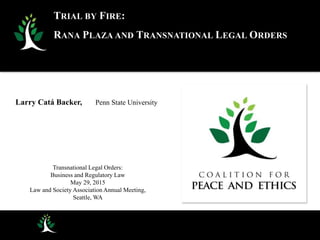 Larry Catá Backer, Penn State University
Transnational Legal Orders:
Business and Regulatory Law
May 29, 2015
Law and Society Association Annual Meeting,
Seattle, WA
TRIAL BY FIRE:
RANA PLAZA AND TRANSNATIONAL LEGAL ORDERS
 
