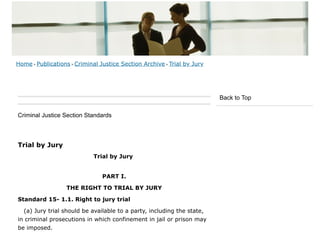 Criminal Justice Section Standards
Trial by Jury
Trial by Jury
PART I.
THE RIGHT TO TRIAL BY JURY
Standard 15- 1.1. Right to jury trial
(a) Jury trial should be available to a party, including the state,
in criminal prosecutions in which confinement in jail or prison may
be imposed.
Back to Top
Home > Publications > Criminal Justice Section Archive > Trial by Jury
 
