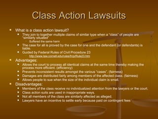 Class Action LawsuitsClass Action Lawsuits
 What is a class action lawsuit?
 They join to together multiple claims of similar type when a “class” of people are
“similarly situated”
 Suffered the same harm
 The case for all is proved by the case for one and the defendant (or defendants) is
liable.
 Guided by Federal Rules of Civil Procedure 23
 http://www.law.cornell.edu/rules/frcp/Rule23.htm
 Advantages:
 Allows the court to process all identical claims at the same time thereby making the
process more efficient. (efficiency)
 Prevents inconsistent results amongst the various “cases”. (fairness)
 Damages are distributed fairly among members of the affected class. (fairness)
 Allows people to sue when the size of the individual claim is small.
 Disadvantages:
 Members of the class receive no individualized attention from the lawyers or the court.
 Class action suits are used in inappropriate ways.
 Not all members of the class are similarly affected as alleged.
 Lawyers have an incentive to settle early because paid on contingent fees
 