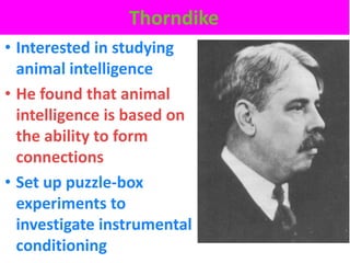 Thorndike
• Interested in studying
  animal intelligence
• He found that animal
  intelligence is based on
  the ability to form
  connections
• Set up puzzle-box
  experiments to
  investigate instrumental
  conditioning
 