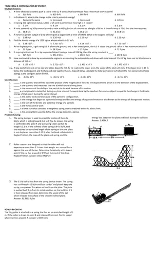 TRIAL EXAM 3: CONSERVATION OF ENERGY
Multiple Choices:
    1. A force of 80 lbs is used to push a 160 lb crate 12 ft across level warehouse floor. How much work is done?
                a. 920 lb-ft                           b. 830 lb-ft             c. 960 lb-ft                            d. 800 lb-ft
    2. In Problem #1, what is the change in the crate’s potential energy?
                a. Remains the same                    b. Increased             c. Decreased                            d. Infinite
    3. In raising 300 kg bronze statue, 12000 kJ of work is performed. How high is it raised?
                a. 5.1 m                               b. 4.1 m                 c. 6.2 m                                d. 5.3 m
    4. A hoist powered by 30 hp motor is used to raise a 600 kg bucket of concrete to a height of 90 m. If the efficiency is 70%, find the time required.
                a. 38.3 sec                            b. 30.1 sec              c. 35.2 sec                             d. 33.8 sec
    5. A horse has power output of 2 hp when it pulls a wagon with a force of 500 N. What is the wagons velocity?
                a. 2.98 m/s                            b. 2.50 m/s              c. 2.10 m/s                             d. 2.22 m/s
    6. Find the kinetic energy of a 1200 kg car whose velocity is 32 m/s.
                a. 6.88 x 105 J                        b. 7.31 x 105 J          c. 6.14 x 105 J                         d. 7.22 x 105 J
    7. At her highest point, a girl swing is 8 ft above the ground, and at her lowest point, she is 3 ft above the ground. What is her maximum velocity?
                a. 20 ft/sec                           b. 18 ft/sec             c. 15 ft/sec                            d. 22 ft/sec
    8. If a spring is stretched 3 cm by suspended object having a mass of 0.88 kg, then the spring constant is ____.
                a. 325 N/m                             b. 254.1 N/m             c. 202.3 N/m                            d. 287.8 N/m
    9. How much work is done by an automobile engine in accelerating the automobile and driver with total mass of 2.5x103 kg from rest to 30 m/s over a
          distance of 350 m?
                a. 1.125 x 106 J                       b. 2.221 x 106 J         c. 1.402 x 106 J                        d. 1.872 x 106 J
    10. A boy starts from rest on his sled and slides down the hill. As he reaches the lower level, the speed of the sled is 15 m/s. If the lower level is 20 m
          below the starting point and the boy and sled together have a mass of 65 kg, calculate the total work done by friction (the non-conservative force
          acting) as the sled goes down the hill.
                a. -3.28 x 103 J                       b. -4.22 x 103 J         c. -5.44 x 103 J                        d. -6.21 x 103 J
Identification:
    1. _____ is the quantity that defined to be the product of the magnitude of force to the displacement, which is in the direction of the displacement.
    2. _____ is the quantity that measures the rate at which work is being done.
    3. _____ is the measure of the ability of the particle to do work because of its motion.
    4. _____ a principle which states that during any time interval the work done by the resultant force on an object is equal to the change in the kinetic
          energy of that object during the same interval.
    5. _____ is the ability to do work because of the particle’s configuration.
    6. _____ is the energy that began as a potential energy and became energy of organized motion or also known as the energy of disorganized motion.
    7. _____ is the sum of the kinetic and potential energy of a particle.
    8. _____ is the metric unit of work
    9. _____ is a force rule that considers a weightless spring that is stretched within its elastic limit.
    10. _____ is the general term used to define the energy stored in a spring.
Problem Solving:
    1. The spring bumper is used to arrest the motion of the 4-lb                                energy loss between the plate and block during the collision.
          block, which is sliding toward it at v=9 ft/s. As shown, the spring                    Answer: 1.9034 ft
          is confined by the plate P and wall using cables so that its
          length is 1.5 ft. If the stiffness of the spring is k=50 lb/ft, find
          the required un-stretched length of the spring so that the plate
          is not displaced more than 0.20 ft after the block collides into it.
          Neglect friction, the mass of the plate and spring, and the



     2. Roller coasters are designed so that the riders will not
          experience more than 3.5 times their weight as a normal force
          against the seat of the car. Determine the velocity at its lowest
          point if the car has a speed of 5 ft/s at the crest of the drop.
          Neglect friction. Answer: 84.3149 ft/sec




     3. The 0.5-lb ball is shot from the spring device shown. The spring
          has a stiffness k=10 lb/in and four cords C and plate P keep the
          spring compressed 2-in when no load is on the plate. The plate
          is pushed back 3-in from its initial position, so that s=30-in. If it
          is then released from rest, determine the speed of the ball
          when it leaves the surface of the smooth inclined plane.
          Answer: 32.3355 ft/sec



BONUS PROBLEM:
The 2-kg collar is attached to a spring that has an un-stretched length of 3
m. If the collar is drawn to point B and released from rest, find its speed
when it arrives at point A. Answer: 2.4495 m/s
 