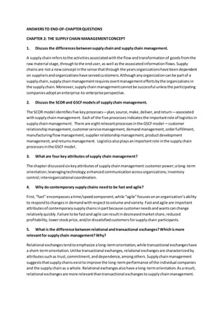 ANSWERSTO END-OF-CHAPTERQUESTIONS
CHAPTER 2: THE SUPPLYCHAIN MANAGEMENTCONCEPT
1. Discuss the differencesbetweensupplychainand supplychain management.
A supplychainreferstothe activitiesassociatedwiththe flow andtransformationof goodsfromthe
raw material stage,throughtothe enduser,as well asthe associatedinformationflows.Supply
chainsare not a newconceptinthe sense thatthrough the yearsorganizationshave beendependent
on suppliersandorganizationshave servedcustomers.Althoughanyorganizationcanbe partof a
supplychain,supplychainmanagementrequiresovertmanagementeffortsbythe organizationsin
the supplychain.Moreover,supplychainmanagementcannotbe successful unlessthe participating
companies adoptanenterprise-to-enterpriseperspective.
2. Discuss the SCOR and GSCFmodelsof supplychain management.
The SCOR model identifiesfive keyprocesses—plan,source,make,deliver,andreturn—associated
withsupplychainmanagement. Eachof the five processesindicatesthe importantrole of logisticsin
supplychainmanagement. There are eightrelevantprocessesinthe GSCFmodel—customer
relationshipmanagement,customerservicemanagement,demandmanagement,orderfulfillment,
manufacturingflowmanagement,supplierrelationshipmanagement,productdevelopment
management,andreturnsmanagement. Logisticsalsoplaysanimportantrole inthe supplychain
processesinthe GSCFmodel.
3. What are four key attributes ofsupply chain management?
The chapter discussedsix keyattributesof supplychainmanagement:customerpower;along-term
orientation;leveragingtechnology;enhancedcommunicationacrossorganizations;inventory
control;interorganizational coordination.
4. Why do contemporary supplychains needto be fast and agile?
First,“fast” encompassesatime/speedcomponent,while “agile”focusesonanorganization’sability
to respondtochangesin demandwithrespecttovolume andvariety.Fastandagile are important
attributesof contemporarysupplychainsinpartbecause customerneedsandwantscanchange
relativelyquickly.Failure tobe fastand agile canresultindecreasedmarketshare,reduced
profitability,lowerstockprice,and/ordissatisfiedcustomersforsupplychain participants.
5. What is the difference betweenrelational andtransactional exchanges?Whichismore
relevantfor supplychain management?Why?
Relational exchangestendtoemphasize along-termorientation,while transactional exchangeshave
a short-termorientation.Unlike transactional exchanges,relational exchangesare characterizedby
attributessuchas trust,commitment,anddependence,amongothers.Supplychainmanagement
suggeststhatsupplychainsexisttoimprove the long-termperformance of the individual companies
and the supplychainas a whole.Relational exchangesalsohave along-termorientation.Asaresult,
relational exchangesare more relevantthantransactional exchangestosupplychainmanagement.
 