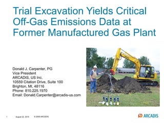 1 © 2009 ARCADISAugust 22, 2015
Trial Excavation Yields Critical
Off-Gas Emissions Data at
Former Manufactured Gas Plant
Donald J. Carpenter, PG
Vice President
ARCADIS, US Inc.
10559 Citation Drive, Suite 100
Brighton, MI, 48116
Phone: 810.225.1970
Email: Donald.Carpenter@arcadis-us.com
 
