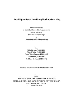 Email Spam Detection Using Machine Learning
A Report Submitted
in Partial Fulfilment of the Requirements
for the Degree of
Bachelor of Technology
in
Computer Science & Engineering
by
Vishal Verma (20204231)
Vikash Yadav (20204228)
Vishal Vishwakarma (20204232)
Uma Patel (20204219)
Shubham Gautam (20204198)
Under the guidance of Prof. Manoj Madhava Gore
to the
COMPUTER SCIENCE AND ENGINEERING DEPARTMENT
MOTILAL NEHRU NATIONAL INSTITUTE OF TECHNOLOGY
ALLAHABAD, PRAYAGRAJ
November 2023
 
