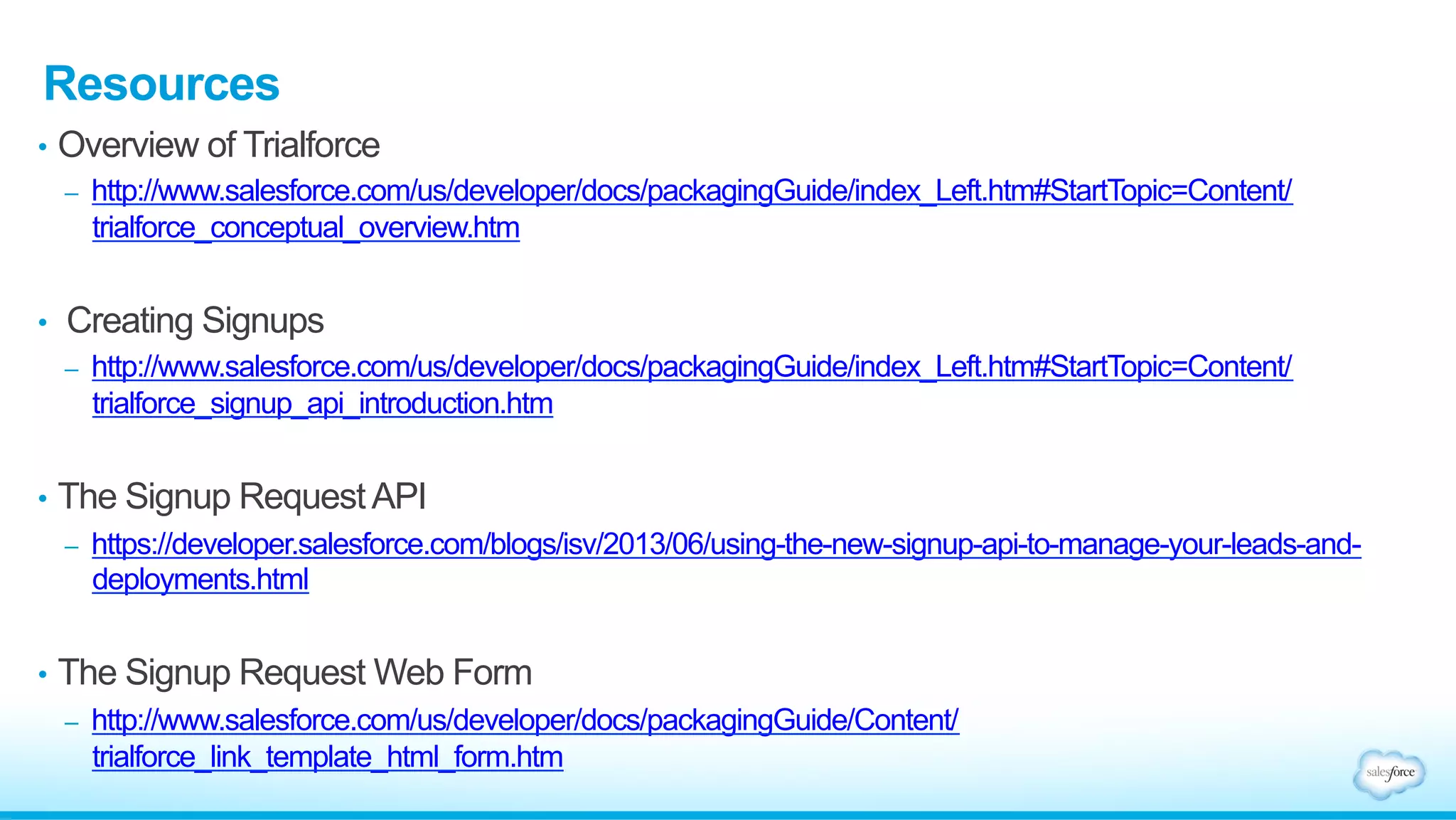•  AppExchange
•  If you want to list your trial on the AppExchange, you must submit the template
for Security Review
•  Click on the Publishing tab in the Partner Community
•  Link your TSO to your Publisher
•  On the Publishing Home page, select the “Trial Templates” tab
•  Click “Start Review” for the template you want to submit for approval
Submitting Templates for Review (cont.)
 