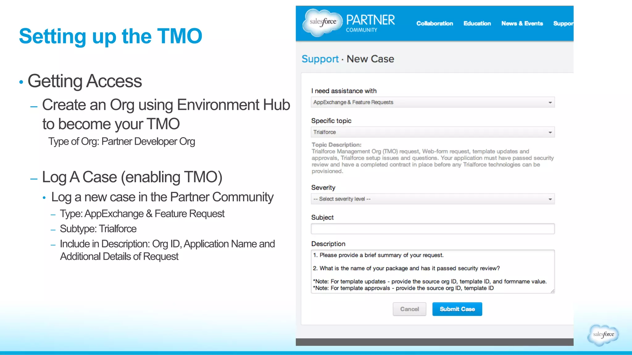 •  The TSO is a Salesforce
Organization that is used to create
templates for a trial
•  The TSO is created using
Environment Hub
•  The TSO is where you pre-
conﬁgure your prospect’s trial
experience
-  Install and conﬁgure your
managed package
-  Create demo data
-  Create custom user proﬁles for
diﬀerent roles
What is the Trialforce Source Org (TSO)?
Trialforce
Management
Organization
(TMO)
Environment
Hub
Trialforce
Source
Organization 1
Trialforce
Source
Organization 2
Trialforce
Template 1
Trialforce
Template 2
Free Trial
Organization 1
Free Trial
Organization 3
Free Trial
Organization 2
•  TMO – Brand your Trial;
Create Source Orgs
•  Env. Hub – Create Source
Orgs
•  Install app and sample data
•  Customize and Configure
•  Specify Branding
•  Create Trialforce Template
•  Request HTML Form
•  Setup Trial Registration
•  Provision free trial
organizations
 