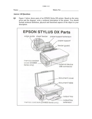 UMB 1112

Name: _________________________                      Matric No: ___________________

Answer All Questions

Q1    Figure 1 below shows parts of an EPSON Stylus DX printer. Based on the notes
      given and the diagram, write a technical description of the printer. You should
      include technical definition, physical and functional aspects of the object in your
      description.
 