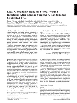 Local Gentamicin Reduces Sternal Wound
Infections After Cardiac Surgery: A Randomized
Controlled Trial
Örjan Friberg, MD, Rolf Svedjeholm, MD, PhD, Bo Söderquist, MD, PhD,
Hans Granfeldt, MD, Tomas Vikerfors, MD, PhD, and Jan Källman, MD, PhD
Departments of Cardiothoracic Surgery, Clinical Microbiology, and Infectious Diseases, Örebro University Hospital, Örebro,
Department of Cardiothoracic Surgery, Linköping University Hospital, Linköping, Sweden
Background. Sternal wound infections remain a major
cause of morbidity after cardiac surgery. Vancomycin is
often the only effective antibiotic available for their
treatment but its use for routine prophylaxis is inadvis-
able for ecological reasons. Local application of gentami-
cin produces high antibiotic concentrations in the
wound. We aimed to determine whether this treatment
could have an additive effect on the incidence of sternal
wound infections when combined with routine
prophylaxis.
Methods. Two thousand cardiac surgery patients were
randomized to routine prophylaxis with intravenous
isoxazolyl-penicillin alone (control group) or to this pro-
phylaxis combined with application of collagen-gentam-
icin (260 mg gentamicin) sponges within the sternotomy
before wound closure. Endpoint was any sternal wound
infection within 2 months postoperatively. Evaluations
were double-blind and made on an intention-to-treat
basis.
Results. Evaluation was possible in 967 and 983 pa-
tients in the control and treatment groups, respectively.
The incidence of sternal wound infection was 4.3% in the
treatment group and 9.0% in the control group (relative
risk 0.47; 95% confidence interval 0.33–0.68; p < 0.001).
Early reoperation for bleeding was more common in the
treatment group (4.0% vs 2.3%, p ⴝ 0.03). No difference in
postoperative renal function was noted.
Conclusions. Local collagen-gentamicin reduced the
risk for postoperative sternal wound infections. Further
studies are warranted to confirm these results, particu-
larly with regard to deep infections.
(Ann Thorac Surg 2005;79:153–62)
© 2005 by The Society of Thoracic Surgeons
In cardiac surgery, sternal wound infection (SWI) con-
tinues to be one of the most serious postoperative
complications [1–4]. Coagulase-negative staphylococci
(CoNS) have become the most common causative agents
of SWI, followed by Staphylococcus aureus and others,
such as gram-negative rods [2, 5–7]. Due to the shift
towards CoNS infections, the presentation is often de-
layed and more insidious, while treatment has become
more demanding often requiring radical surgical revision
with or without the use of muscle or omental flaps to
achieve cure [1].
Prophylaxis with intravenous (IV) ␤-lactam antibiotics
(cephalosporins or in Sweden most commonly isox-
azolyl-penicillins), during surgery and with continuation
for up to 48 hours postoperatively, is routinely practiced
[8, 9]. However, most CoNS are methicillin resistant, and
are thus resistant to all ␤-lactam antibiotics due to the
presence of the mecA gene [10]. Therefore, vancomycin is
often the only effective antibiotic available for treatment
of sternal infections caused by CoNS, but its use for
routine prophylaxis is strongly discouraged because of
the risk of selection of resistant bacteria with consequent
ecological and therapeutic consequences [11]. Also, van-
comycin is intrinsically a less active antistaphylococcal
agent than are ␤-lactam antibiotics [10]. Hence, alterna-
tive approaches to prevent postoperative sternal infec-
tions need to be explored.
With local application of gentamicin, bound to bovine
collagen in padlike sponges (Collatamp-G; Schering-
Plough, Stockholm, Sweden), there is evidence that the
concentration of gentamicin in the mediastinal fluid
reaches levels high enough to be effective against bacte-
ria that are normally considered resistant (including most
CoNS) [12]. The aim of this study was to determine
whether locally administered gentamicin in addition to
routine IV prophylaxis with isoxazolyl-penicillin could
reduce the total incidence of SWI after cardiac surgery.
Patients and Methods
Patients
The study was conducted in two cardiothoracic centers in
Sweden during the period September 2000 to September
2002. The centers are single referral centers and the sole
providers of cardiac surgery in their catchment regions of
about 0.6 and 1.0 million inhabitants, respectively.
Accepted for publication June 11, 2004.
Address reprint requests to Dr Friberg, Department of Cardiothoracic
Surgery, Örebro University Hospital, SE-701 85 Örebro, Sweden; e-mail:
orjan.friberg@orebroll.se.
© 2005 by The Society of Thoracic Surgeons 0003-4975/05/$30.00
Published by Elsevier Inc doi:10.1016/j.athoracsur.2004.06.043
CARDIOVASCULAR
 