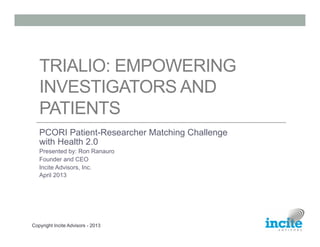 TRIALIO: EMPOWERING
   INVESTIGATORS AND
   PATIENTS
   PCORI Patient-Researcher Matching Challenge
   with Health 2.0
   Presented by: Ron Ranauro
   Founder and CEO
   Incite Advisors, Inc.
   April 2013




Copyright Incite Advisors - 2013
 