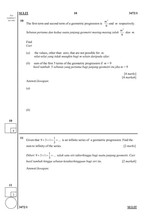 SULIT 10 3472/1 
3472/1 SULIT 
10 
The first term and second term of a geometric progression is and m respectively. 
Sebutan pertama dan kedua suatu janjang geometri masing-masing ialah dan m. 
Find 
Cari 
(a) the values, other than zero, that are not possible for m. 
nilai-nilai yang tidak mungkin bagi m selain daripada sifar. 
(b) sum of the first 5 terms of the geometric progression if m = 9 
hasil tambah 5 sebutan yang pertama bagi janjang geometri itu jika m = 9 
[4 marks] 
[4 markah] 
Answer/Jawapan: 
(a) 
(b) 
11 
Given that 1931... 3++++ is an infinite series of a geometric progression. Find the sum to infinity of the series. [2 marks] 
Diberi 1931... 3++++ ialah satu siri takterhingga bagi suatu janjang geometri. Cari hasil tambah hingga sebutan ketakterhinggaan bagi siri itu. [2 markah] 
Answer/Jawapan: 
93m93m 
2 
11 
4 
10 
For examiner’s use only  