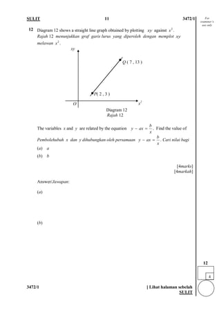 SULIT 11 3472/1 
3472/1 [ Lihat halaman sebelah 
SULIT 
12 
Diagram 12 shows a straight line graph obtained by plotting against . 
Rajah 12 menunjukkan graf garis lurus yang diperoleh dengan memplot melawan . 
Diagram 12 Rajah 12 
The variables x and y are related by the equation . Find the value of 
Pembolehubah x dan y dihubungkan oleh persamaan . Cari nilai bagi (a) a (b) b [4marks] [4markah] 
Answer/Jawapan: 
(a) (b) 
xy2xxy2xbyaxx−= byaxx−= 
Q ( 7 , 13 ) 
xy 
x2 
O 
P( 2 , 3 ) 
For examiner’s use only 
4 
12  