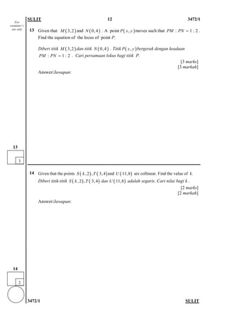 SULIT 12 3472/1 
3472/1 SULIT 
13 
Given that and . A pointmoves such that . Find the equation of the locus of point P. 
Diberi titik dan titik . Titikbergerak dengan keadaan . Cari persamaan lokus bagi titik P. 
[3 marks] 
[3 markah] 
Answer/Jawapan: 
14 
Given that the points (),2Sk,()3,4Tand ()11,8U are collinear. Find the value of k. 
Diberi titik-titik (),2Sk,()3,4T dan ()11,8U adalah segaris. Cari nilai bagi k . 
[2 marks] 
[2 markah] 
Answer/Jawapan: 
()3,2M()0,4N(),Pxy:1:2PMPN= ()3,2M()0,4N(),Pxy:1:2PMPN= 
2 
14 
3 
13 
For examiner’s use only  