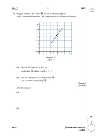 SULIT 13 3472/1 
3472/1 [ Lihat halaman sebelah 
SULIT 
15 
Diagram 15 shows the vector drawn on a Cartesian plane. Rajah 15 menunjukkan vektor AB  yang dilukis pada suatu satah Cartesan. 
Diagram 15 Rajah 15 
(a) Express in the form 
Ungkapkan dalam bentuk 
(b) Find the unit vector in the direction of . 
Cari vektor unit dalam arah. 
[3 marks] [3 markah] 
Answer/Jawapan: 
(a) (b) 
ABABjyix+ ABjyix+ ABAB 
0 
2 
3 
6 
6 
5 
4 
5 
3 
4 
2 
1 
1 
A 
B 
y 
x 
For examiner’s use only 
3 
15  