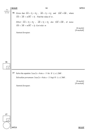 SULIT 14 3472/1 
3472/1 SULIT 
16 
Given that , and 3OCOB=  , where . Find the value of m . 
Diberi , dan 3OCOB=  , di mana . Cari nilai m 
[4 marks] 
[4 markah] 
Answer/Jawapan: 
17 
Solve the equation 3cos28sin5xx=− for . 
Selesaikan persamaan 3cos28sin5xx=− bagi . 
[4 marks] 
[4 markah] 
Answer/Jawapan: 
38OAij=+   34ABij=+   0OAABmOC++=   38OAij=+   34ABij=+   0OAABmOC++=   0360x≤≤ 0360x≤≤ 
4 
17 
For examiner’s use only 
4 
16  