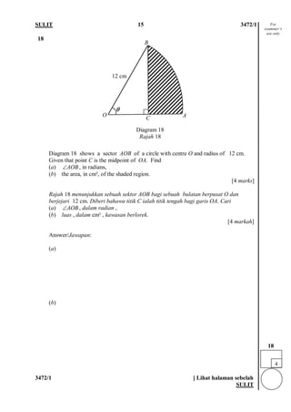 SULIT 15 3472/1 
3472/1 [ Lihat halaman sebelah 
SULIT 
18 
Diagram 18 shows a sector AOB of a circle with centre O and radius of 12 cm. Given that point C is the midpoint of OA. Find (a) AOB∠, in radians, (b) the area, in cm², of the shaded region. [4 marks] Rajah 18 menunjukkan sebuah sektor AOB bagi sebuah bulatan berpusat O dan berjejari 12 cm. Diberi bahawa titik C ialah titik tengah bagi garis OA. Cari (a) AOB∠, dalam radian , (b) luas , dalam cm² , kawasan berlorek. [4 markah] 
Answer/Jawapan: 
(a) (b) 
4 
18 
For examiner’s use only 
O 
θ 
A 
B 
C 
Diagram 18 
Rajah 18 
12 cm  