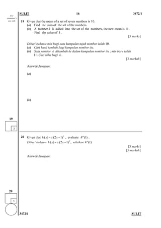 SULIT 16 3472/1 
3472/1 SULIT 
19 
Given that the mean of a set of seven numbers is 10. 
(a) Find the sum of the set of the numbers. 
(b) A number k is added into the set of the numbers, the new mean is 11. 
Find the value of k . 
[3 marks] 
Diberi bahawa min bagi satu kumpulan tujuh nombor ialah 10. 
(a) Cari hasil tambah bagi kumpulan nombor itu. 
(b) Satu nombor k ditambah ke dalam kumpulan nombor itu , min baru ialah 
11. Cari nilai bagi k . 
[3 markah] 
Answer/Jawapan: 
(a) 
(b) 
20 
Given that , evaluate . 
Diberi bahawa , nilaikan 
[3 marks] 
[3 markah] 
Answer/Jawapan: 
2)12()(−=xxxh)1(h′′ 2)12()(−=xxxh)1(h′′ 
3 
20 
For examiner’s use only 
3 
19  