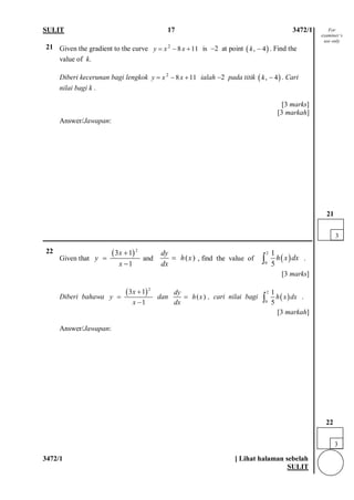 SULIT 17 3472/1 
3472/1 [ Lihat halaman sebelah 
SULIT 
21 
Given the gradient to the curve 2811yxx=−+ is −2 at point (),4k−. Find the value of k. Diberi kecerunan bagi lengkok 2811yxx=−+ ialah −2 pada titik (),4k−. Cari nilai bagi k . [3 marks] [3 markah] 
Answer/Jawapan: 
22 
Given that and , find the value of . [3 marks] 
Diberi bahawa dan , cari nilai bagi . [3 markah] 
Answer/Jawapan: 
()2311xyx+ = − ()dyhxdx=()2015hxdx∫ ()2311xyx+ = − ()dyhxdx=()2015hxdx∫ 
3 
22 
3 
21 
For examiner’s use only  