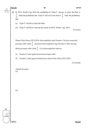 SULIT 18 3472/1 
3472/1 SULIT 
23 
In FIFA World Cup 2014, the probability of Team Y success to enter the final is 35, while the probability that Team Y will win in the final is 57. Find the probability that 
(a) Team Y will fail to enter the final. 
(b) Team Y will fail to become the winner in FIFA World Cup 2014. 
[3 marks] 
Dalam Piala Dunia FIFA 2014, kebarangkalian bagi Pasukan Y berjaya memasuki pusingan akhir ialah 35 , manakala kebarangkalian bagi Pasukan Y akan menang dalam pusingan akhir ialah 57. Cari kebarangkalian bahawa 
(a) Pasukan Y akan gagal memasuki pusingan akhir. 
(b) Pasukan Y akan gagal menjadi juara dalam Piala Dunia FIFA 2014. 
[3 markah] 
Answer/Jawapan: 
(a) 
(b) 
For examiner’s use only 
3 
23  