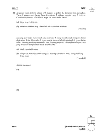 SULIT 19 3472/1 
3472/1 [ Lihat halaman sebelah 
SULIT 
24 
A teacher wants to form a team of 8 students to collect the donation from each class. These 8 students are chosen from 4 monitors, 3 assistant monitors and 5 prefects. Calculate the number of different ways the team can be form if (a) there is no restriction, (b) the team contains only 3 monitors and 2 assistant monitors. [3 marks] Seorang guru ingin membentuk satu kumpulan 8 orang murid untuk mengutip derma dari setiap kelas. Kumpulan 8 orang murid itu mesti dipilih daripada 4 orang ketua kelas, 3 orang penolong ketua kelas dan 5 orang pengawas. Hitungkan bilangan cara yang berlainan kumpulan itu boleh dibentuk jika (a) tiada syarat dikenakan (b) kumpulan itu hanya terdiri daripada 3 orang ketua kelas dan 2 orang penolong ketua kelas. [3 markah] 
Answer/Jawapan: 
(a) (b) 
3 
24 
For examiner’s use only  