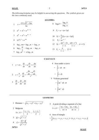 SULIT 3472/1 
3472/1 
SULIT 
2 
The following formulae may be helpful in answering the questions. The symbols given are the ones commonly used. 
ALGEBRA 
1 242bbacxa−±− = 
2 am × an = a m + n 3 am ÷ an = a m - n 4 (am) n = a mn 5 log a mn = log am + log a n 6 log a nm = log am − log a n 
7 log a mn = n log a m 8 logab = abccloglog 9 Tn = a + (n−1)d 10 Sn = ])1(2[ 2dnan−+ 11 Tn = ar n– 1 12 Sn = rrarrann− − = − − 1)1( 1)1( , (r ≠1) 
13 raS− =∞1 , r<1 
CALCULUS 
1 y = uv , dxduvdxdvudxdy+= 2 vuy=, 2dudvvudydxdxdxv− =, 3 dxdududydxdy×= 
4 Area under a curve = ∫b ay dx or = ∫b ax dy 5 Volume generated = ∫b ay2π dx or = ∫b ax2π dy 
5 A point dividing a segment of a line 
( x, y) = ,21  + + nmmxnx   + + nmmyny21 
6 Area of triangle =)()( 213123121332211yxyxyxyxyxyx++−++ 
1 Distance = 222121()()xxyy−+− 
2 Midpoint 
(x, y) =  + 221xx ,  + 221yy 
3 22xy=+ r 
4 22 ˆ xyxy+ = +  ijr 
GEOMETRY  