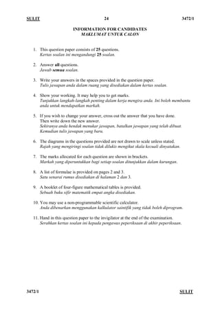 SULIT 24 3472/1 
3472/1 SULIT 
INFORMATION FOR CANDIDATES 
MAKLUMAT UNTUK CALON 
1. This question paper consists of 25 questions. 
Kertas soalan ini mengandungi 25 soalan. 
2. Answer all questions. 
Jawab semua soalan. 
3. Write your answers in the spaces provided in the question paper. 
Tulis jawapan anda dalam ruang yang disediakan dalam kertas soalan. 
4. Show your working. It may help you to get marks. 
Tunjukkan langkah-langkah penting dalam kerja mengira anda. Ini boleh membantu anda untuk mendapatkan markah. 
5. If you wish to change your answer, cross out the answer that you have done. 
Then write down the new answer. 
Sekiranya anda hendak menukar jawapan, batalkan jawapan yang telah dibuat. 
Kemudian tulis jawapan yang baru. 
6. The diagrams in the questions provided are not drawn to scale unless stated. 
Rajah yang mengiringi soalan tidak dilukis mengikut skala kecuali dinyatakan. 
7. The marks allocated for each question are shown in brackets. 
Markah yang diperuntukkan bagi setiap soalan ditunjukkan dalam kurungan. 
8. A list of formulae is provided on pages 2 and 3. 
Satu senarai rumus disediakan di halaman 2 dan 3. 
9. A booklet of four-figure mathematical tables is provided. 
Sebuah buku sifir matematik empat angka disediakan. 
10. You may use a non-programmable scientific calculator. 
Anda dibenarkan menggunakan kalkulator saintifik yang tidak boleh diprogram. 
11. Hand in this question paper to the invigilator at the end of the examination. 
Serahkan kertas soalan ini kepada pengawas peperiksaan di akhir peperiksaan. 
