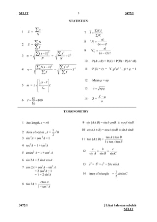 SULIT 3472/1 
3472/1 [ Lihat halaman sebelah 
SULIT 
3 
STATISTICS 
1 Arc length, s = rθ 
2 Area of sector , A = 212rθ 
3 sin 2A + cos 2A = 1 
4 sec2A = 1 + tan2A 
5 cosec2 A = 1 + cot2 A 
6 sin 2A = 2 sinA cosA 
7 cos 2A = cos2A – sin2 A 
= 2 cos2A − 1 
= 1 − 2 sin2A 
8 tan 2A = AA2tan1tan2− 
TRIGONOMETRY 
9 sin (A±B) = sinA cosB ± cosA sinB 
10 cos (A±B) = cosA cosB sinA sinB 
11 tan (A±B) = BABAtantan1tantan  ± 
12 CcBbAasinsinsin== 
13 a2 = b2 + c2 − 2bc cosA 
14 Area of triangle = Cabsin21 
1 x = NxΣ 
2 x = ΣΣffx 
3 σ = ()2xxN−Σ = 22xNx−Σ 
4 σ= ΣΣ− fxxf2)( = 22xfxf−ΣΣ 
5 m = CfFNLm      − +21 
6 10100QIQ=× 
7 iiiWIIWΣ= Σ 
8 )!( ! rnnPrn− = 
9 !)!( ! rrnnCrn− = 
10 P(A∪B) = P(A) + P(B) − P(A∩B) 
11 P (X = r) = rnrrnqpC−, p + q = 1 
12 Mean μ = np 
13 σnpq= 
14 Z = σX−μ  
