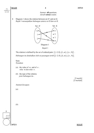 SULIT 4 3472/1 
3472/1 SULIT 
Answer all questions. 
Jawab semua soalan. 
1 
Diagram 1 shows the relation between set H and set K. 
Rajah 1 menunjukkan hubungan antara set H dan set K. 
The relation is defined by the set of ordered pairs . 
Hubungan itu ditakrifkan oleh set pasangan tertib. 
State 
Nyatakan 
(a) the value of m and of n . 
nilai m dan nilai n . 
(b) the type of the relation. 
jenis hubungan itu . 
[3 marks] 
[3 markah] 
Answer/Jawapan: 
(a) 
(b) 
()()(){}2,9,1,,,9mn− ()()(){}2,9,1,,,9mn− 
For examiner’s use only 
3 
1 
1 
̶2 
2 
5 
3 
Diagram 1 
Rajah 1 
9 
Set H 
Set K 
7  