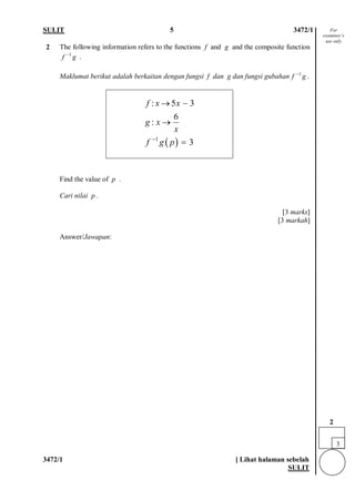 SULIT 5 3472/1 
3472/1 [ Lihat halaman sebelah 
SULIT 
2 
The following information refers to the functions f and g and the composite function . 
Maklumat berikut adalah berkaitan dengan fungsi f dan g dan fungsi gubahan. 
Find the value of p . Cari nilai p . [3 marks] [3 markah] 
Answer/Jawapan: 
1fg− 1fg− ()1:536: 3fxxgxxfgp− →− → = 
For examiner’s use only 
3 
2  