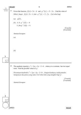SULIT 6 3472/1 
3472/1 SULIT 
3 
Given that function and . Find the value of 
Diberi fungsi dan . Cari nilai bagi 
(a) , 
(b) k if 
k jika. 
[4 marks] 
[4 markah] 
Answer/Jawapan: 
(a) 
(b) 
4 
The quadratic equation , where p is a constant, has two equal roots. Find the possible values of p. 
Persamaan kuadratik , dengan keadaan p ialah pemalar, mempunyai dua punca yang sama. Cari nilai-nilai yang mungkin bagi p . 
[3 marks] 
[3 markah] 
Answer/Jawapan: 
()3fxxk=−()1 23gxx−=− ()3fxxk=−()1 23gxx−=− ()3g()11 8gf−= ()11 8gf−= 22320xpxp++−= 22320xpxp++−= 
3 
4 
For examiner’s use only 
4 
3  